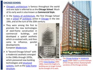 CHICAGO SCHOOL
The Chicago Building by Holabird &
Roche (1904–1905) is a prime example
of the Chicago School, displaying both
variations of the Chicago window.
 Chicago's architecture is famous throughout the world
and one style is referred to as the Chicago School. Much
of its early work is also known as Commercial Style.
 In the history of architecture, the first Chicago School
was a school of architects active in Chicago in the late
19th, and at the turn of the 20th century.
 They were among the first to
promote the new technologies
of steel-frame construction in
commercial buildings, and
developed a spatial aesthetic
which co-evolved with, and then
came to influence, parallel
developments in
European Modernism.
 A "Second Chicago School" with
a modernist aesthetic emerged
in the 1940s through 1970s,
which pioneered new building
technologies and structural
systems, such as the tube-frame
structure.
A steel skeletal frame, like that
of the Fisher Building (1895-
1896), meant the height of a
building was no longer limited
by the strength of its walls.
 