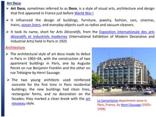 Art Deco
 Art Deco, sometimes referred to as Deco, is a style of visual arts, architecture and design
that first appeared in France just before World War I
 It influenced the design of buildings, furniture, jewelry, fashion, cars, cinemas,
trains, ocean liners, and everyday objects such as radios and vacuum cleaners.
 It took its name, short for Arts Décoratifs, from the Exposition internationale des arts
décoratifs et industriels modernes (International Exhibition of Modern Decorative and
Industrial Arts) held in Paris in 1925
Architecture
 The architectural style of art deco made its debut
in Paris in 1903–04, with the construction of two
apartment buildings in Paris, one by Auguste
Perret on rue Benjamin Franklin and the other on
rue Trétaigne by Henri Sauvage.
La Samaritaine department store in
Paris, France, by Henri Sauvage (1925–
1928)
 The two young architects used reinforced
concrete for the first time in Paris residential
buildings; the new buildings had clean lines,
rectangular forms, and no decoration on the
facades; they marked a clean break with the art
nouveau style.
 