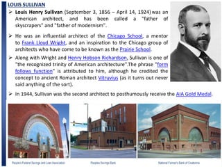 LOUIS SULLIVAN
 Louis Henry Sullivan (September 3, 1856 – April 14, 1924) was an
American architect, and has been called a "father of
skyscrapers" and "father of modernism".
 He was an influential architect of the Chicago School, a mentor
to Frank Lloyd Wright, and an inspiration to the Chicago group of
architects who have come to be known as the Prairie School.
 In 1944, Sullivan was the second architect to posthumously receive the AIA Gold Medal.
 Along with Wright and Henry Hobson Richardson, Sullivan is one of
"the recognized trinity of American architecture".The phrase "form
follows function" is attributed to him, although he credited the
concept to ancient Roman architect Vitruvius (as it turns out never
said anything of the sort).
 