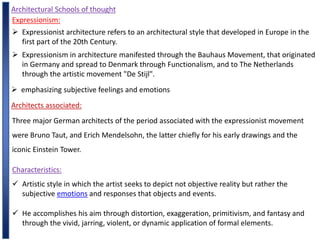 Architectural Schools of thought
Expressionism:
 Expressionist architecture refers to an architectural style that developed in Europe in the
first part of the 20th Century.
 Expressionism in architecture manifested through the Bauhaus Movement, that originated
in Germany and spread to Denmark through Functionalism, and to The Netherlands
through the artistic movement "De Stijl".
 emphasizing subjective feelings and emotions
Architects associated:
Three major German architects of the period associated with the expressionist movement
were Bruno Taut, and Erich Mendelsohn, the latter chiefly for his early drawings and the
iconic Einstein Tower.
Characteristics:
 Artistic style in which the artist seeks to depict not objective reality but rather the
subjective emotions and responses that objects and events.
 He accomplishes his aim through distortion, exaggeration, primitivism, and fantasy and
through the vivid, jarring, violent, or dynamic application of formal elements.
 