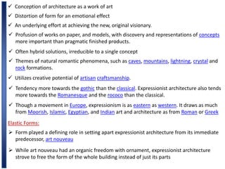  Conception of architecture as a work of art
 Distortion of form for an emotional effect
 An underlying effort at achieving the new, original visionary.
 Profusion of works on paper, and models, with discovery and representations of concepts
more important than pragmatic finished products.
 Often hybrid solutions, irreducible to a single concept
 Themes of natural romantic phenomena, such as caves, mountains, lightning, crystal and
rock formations.
 Utilizes creative potential of artisan craftsmanship.
 Tendency more towards the gothic than the classical. Expressionist architecture also tends
more towards the Romanesque and the rococo than the classical.
 Though a movement in Europe, expressionism is as eastern as western. It draws as much
from Moorish, Islamic, Egyptian, and Indian art and architecture as from Roman or Greek
Elastic Forms:
 Form played a defining role in setting apart expressionist architecture from its immediate
predecessor, art nouveau
 While art nouveau had an organic freedom with ornament, expressionist architecture
strove to free the form of the whole building instead of just its parts
 