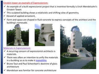 Einstein tower an example of Expressionism:
 An example of a built expressionist project that is inventive formally is Erich Mendelsohn's
Einstein Tower.
 This sculpted building shows a relativistic and shifting view of geometry.
 Devoid of applied ornament,
 Form and space are shaped in fluid concrete to express concepts of the architect and the
building's namesake.
Materials in Expressionism:
 A recurring concern of expressionist architects is
materials.
 There was often an intention to unify the materials
in a building so as to make it monolithic.
 Bruno Taut and Paul Scheerbart's doctrine of glass
architecture
 Mendelson was familiar for concrete architecture
 