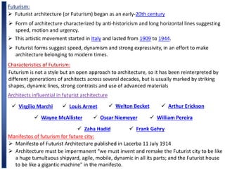 Futurism:
 Futurist architecture (or Futurism) began as an early-20th century
 Form of architecture characterized by anti-historicism and long horizontal lines suggesting
speed, motion and urgency.
 This artistic movement started in Italy and lasted from 1909 to 1944.
 Futurist forms suggest speed, dynamism and strong expressivity, in an effort to make
architecture belonging to modern times.
Characteristics of Futurism:
Futurism is not a style but an open approach to architecture, so it has been reinterpreted by
different generations of architects across several decades, but is usually marked by striking
shapes, dynamic lines, strong contrasts and use of advanced materials
Architects influential in futurist architecture
 Virgilio Marchi  Louis Armet  Welton Becket  Arthur Erickson
 Wayne McAllister  Oscar Niemeyer  William Pereira
 Zaha Hadid  Frank Gehry
Manifestos of futurism for future city:
 Manifesto of Futurist Architecture published in Lacerba 11 July 1914
 Architecture must be impermanent “we must invent and remake the Futurist city to be like
a huge tumultuous shipyard, agile, mobile, dynamic in all its parts; and the Futurist house
to be like a gigantic machine” in the manifesto.
 