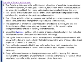 Proclaim of Futurist architecture:
 That Futurist architecture is the architecture of calculation, of simplicity; the architecture
of reinforced concrete, of steel, glass, cardboard, textile fiber, and of all those substitutes
for wood, stone and brick that enable us to obtain maximum elasticity and lightness;
 That Futurist architecture is not because of this an arid combination of practicality and
usefulness, but remains art, i.e. synthesis and expression;
 That oblique and elliptic lines are dynamic, and by their very nature possess an emotive
power a thousand times stronger than perpendiculars and horizontals,
 That decoration as an element superimposed on architecture is absurd, and that the
decorative value of Futurist architecture depends solely on the use and original
arrangement of raw or bare or violently colored materials.
 Monolithic skyscraper buildings with terraces, bridges and aerial walkways that embodied
the sheer excitement of modern architecture and technology.
 That by the term architecture is meant the endeavor to harmonize the environment with
Man with freedom and great audacity, that is to transform the world of things into a direct
projection of the world of the spirit;
 From architecture conceived in this way no formal or linear habit can grow, since the
fundamental characteristics of Futurist architecture will be its impermanence and
transience.
 Things will endure less than us. Every generation must build its own city. This constant
renewal of the architectonic environment will contribute to the victory of Futurism which
has already been affirmed by words-in-freedom, plastic dynamism.
 