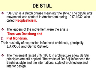 DE STIJL
 "De Stijl" is a Dutch phrase meaning "the style." The deStijl arts
movement was centerd in Amsterdam during 1917-1932, also
called Neoplasticism.
 The leaders of the movement were the artists
1. Theo van Doesburg and
2. Piet Mondrian.
Their austerity of expression influenced architects, principally
J.J.P.Oud and Gerrit Rietveld.
 The movement lasted until 1931; in architecture a few de Stijl
principles are still applied. The works of De Stijl influenced the
Bauhaus style and the international style of architecture and
interior design.
 