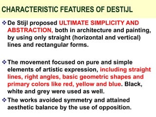 CHARACTERISTIC FEATURES OF DESTIJL
De Stijl proposed ULTIMATE SIMPLICITY AND
ABSTRACTION, both in architecture and painting,
by using only straight (horizontal and vertical)
lines and rectangular forms.
The movement focused on pure and simple
elements of artistic expression, including straight
lines, right angles, basic geometric shapes and
primary colors like red, yellow and blue. Black,
white and grey were used as well.
The works avoided symmetry and attained
aesthetic balance by the use of opposition.
 