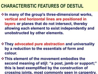 CHARACTERISTIC FEATURES OF DESTIJL
In many of the group's three-dimensional works,
vertical and horizontal lines are positioned in
layers or planes that do not intersect, thereby
allowing each element to exist independently and
unobstructed by other elements.
They advocated pure abstraction and universality
by a reduction to the essentials of form and
colour.
This element of the movement embodies the
second meaning of stijl: “a post, jamb or support;”
this is best exemplified by the construction of
crossing joints, most commonly seen in carpentry.
 