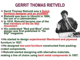 GERRIT THOMAS RIETVELD
 Gerrit Thomas Rietveld was a Dutch
furniture designer and an architect.
 Rietveld was born in Utrecht in 1888,
the son of a cabinetmaker.
 In 1918, Rietveld became one of the
first members of the De Stijl
movement.
 His celebrated "Red and Blue" chair
design was first published in "De
Stijl" magazine.
He started to design experimental fiberboard and plywood
furniture in 1927.
He designed low-cost furniture constructed from packing-
crated components.
Rietveld started designing with alternative materials,
making a line of chairs using bent metal components in 1957.
 
