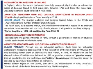 7
NEOCLASSICAL ARCHITECTURE IN ENGLAND
In England, where the rococo had never been fully accepted, the impulse to redeem the
excess of baroque found its first expression. Between 1750 and 1765, the major Neo-
Classical proponents could be found in residences.
ARCHITECTS ASSOCIATED WITH NEO CLASSICAL ARCHITECTURE IN ENGLAND JAMES
STUART – Employed Greek Doric Order as early as 1758.
ROBERT ADAM: The Scottish architect and designer Robert Adam, in the 1750s and
1760’s redesigned a number of stately English houses.
The Adam style, as it became known, remained however somewhat rococo in its emphasis
on surface ornamentation and precocity of scale, even as it adopted the motifs of antiquity.
Works: Sion House, 1762–69, and Osterley Park, 1761–80
NEOCLASSICAL ARCHITECTURE IN FRANCE
Neoclassicism first gained influence in Paris, through a generation of French art students
trained at the French Academy in Rome.
ARCHITECTS ASSOCIATED WITH NEO CLASSICAL ARCHITECTURE IN FRANCE:
CLAUDE PERRAULT: Perrault was an influential architect. Aside from his influential
architecture, Perrault is best regarded for his translation of the ten books of Vitruvius, the
only surviving Roman work on architecture, into French, in 1673. His treatise on the five
classical orders of architecture followed in 1683.He gave his concept of “positive beauty”
(role of standardization and perfection) and “arbitrary beauty (expressive function as may be
required by a particular circumstance or character).
Works: Eastern façade of The Louvre, paris.1667-1670 Observatories in Paris, 1668-1672
Triumphal arch of the Porte Saint-Antoine in Paris, 1669-incomplete.
 