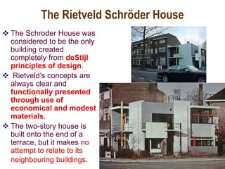 The Rietveld Schröder House
 The Schroder House was
considered to be the only
building created
completely from deStijl
principles of design.
 Rietveld’s concepts are
always clear and
functionally presented
through use of
economical and modest
materials.
 The two-story house is
built onto the end of a
terrace, but it makes no
attempt to relate to its
neighbouring buildings.
 