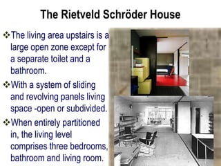 The Rietveld Schröder House
The living area upstairs is a
large open zone except for
a separate toilet and a
bathroom.
With a system of sliding
and revolving panels living
space -open or subdivided.
When entirely partitioned
in, the living level
comprises three bedrooms,
bathroom and living room.
 