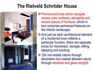 The Rietveld Schröder House
Pronounced lines which navigate
across color surfaces, alongside and
around pieces of furniture, which in
turn comprise permanent features on
the interior landscape.
And just as each architectural element
of a modernist town reflects a
particular function, there are separate
areas for movement, storage, sitting,
sleeping and working.
 Did not imitate nature through
decoration but instead allowed nature
through windows and glass skylight.
 