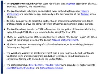  The Deutscher Werkbund (German Work Federation) was a German association of artists,
architects, designers, and industrialists.
 The Werkbund was to become an important event in the development of modern
architecture and industrial design, particularly in the later creation of the Bauhaus school
of design.
 Its initial purpose was to establish a partnership of product manufacturers with design
professionals to improve the competitiveness of German companies in global markets.
 The Werkbund was founded in 1907 in Munich at the instigation of Hermann Muthesius,
existed through 1934, then re-established after World War II in 1950.
 Muthesius was the author of the exhaustive three-volume "The English House" of 1905, a
survey of the practical lessons of the English Arts and Crafts movement.
 Muthesius was seen as something of a cultural ambassador, or industrial spy, between
Germany and England.
 The Werkbund was less an artistic movement than a state-sponsored effort to integrate
traditional crafts and industrial mass-production techniques, to put Germany on a
competitive footing with England and the United States.
 The architects include Peter Behrens, Theodor Fischer (who served as its first president),
Josef Hoffmann, Bruno Paul, and Richard Riemerschmid.
 