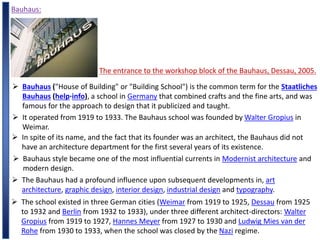 Bauhaus:
The entrance to the workshop block of the Bauhaus, Dessau, 2005.
 Bauhaus ("House of Building" or "Building School") is the common term for the Staatliches
Bauhaus (help·info), a school in Germany that combined crafts and the fine arts, and was
famous for the approach to design that it publicized and taught.
 It operated from 1919 to 1933. The Bauhaus school was founded by Walter Gropius in
Weimar.
 In spite of its name, and the fact that its founder was an architect, the Bauhaus did not
have an architecture department for the first several years of its existence.
 Bauhaus style became one of the most influential currents in Modernist architecture and
modern design.
 The Bauhaus had a profound influence upon subsequent developments in, art
architecture, graphic design, interior design, industrial design and typography.
 The school existed in three German cities (Weimar from 1919 to 1925, Dessau from 1925
to 1932 and Berlin from 1932 to 1933), under three different architect-directors: Walter
Gropius from 1919 to 1927, Hannes Meyer from 1927 to 1930 and Ludwig Mies van der
Rohe from 1930 to 1933, when the school was closed by the Nazi regime.
 