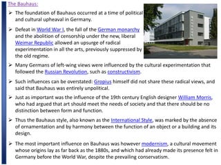 The Bauhaus:
 The foundation of Bauhaus occurred at a time of political
and cultural upheaval in Germany.
 Defeat in World War I, the fall of the German monarchy
and the abolition of censorship under the new, liberal
Weimar Republic allowed an upsurge of radical
experimentation in all the arts, previously suppressed by
the old regime.
 Many Germans of left-wing views were influenced by the cultural experimentation that
followed the Russian Revolution, such as constructivism.
 Such influences can be overstated: Gropius himself did not share these radical views, and
said that Bauhaus was entirely unpolitical.
 Just as important was the influence of the 19th century English designer William Morris,
who had argued that art should meet the needs of society and that there should be no
distinction between form and function.
 Thus the Bauhaus style, also known as the International Style, was marked by the absence
of ornamentation and by harmony between the function of an object or a building and its
design.
 The most important influence on Bauhaus was however modernism, a cultural movement
whose origins lay as far back as the 1880s, and which had already made its presence felt in
Germany before the World War, despite the prevailing conservatism.
 