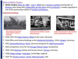 Works of Walter Gropius:
 Walter Gropius (May 18, 1883 – July 5, 1969) was a German architect and founder of
Bauhaus who along with Ludwig Mies van der Rohe and Le Corbusier, is widely regarded as
one of the pioneering masters of modern architecture.
Important buildings
Monument to the March
Dead (1920) in Weimar,
Germany.
Gropius House (1938) in Lincoln,
Massachusetts.
A late work of Gropius: The Embassy
of the United States in Athens
 1910–1911 the Fagus Factory, Alfold an der Leine, Germany
 1914 Office and Factory Buildings at the Werkbund Exhibition, 1914, Cologne, Germany
 1921 Sommerfeld House, Berlin, Germany designed for Adolf Sommerfeld
 1922 competition entry for the Chicago Tribune Tower competition
 1925–1932 Bauhaus School and Faculty, Housin, Dessau, Germany
 1936 Village College, Impington, Cambridge, England
 1937 The Gropius House, Lincoln, Massachusetts, USA
 