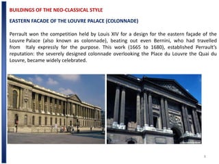 8
BUILDINGS OF THE NEO-CLASSICAL STYLE
EASTERN FACADE OF THE LOUVRE PALACE (COLONNADE)
Perrault won the competition held by Louis XIV for a design for the eastern façade of the
Louvre Palace (also known as colonnade), beating out even Bernini, who had travelled
from Italy expressly for the purpose. This work (1665 to 1680), established Perrault’s
reputation: the severely designed colonnade overlooking the Place du Louvre the Quai du
Louvre, became widely celebrated.
 