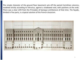 9
The simple character of the ground floor basement sets off the paired Corinthian columns,
modeled strictly according to Vitruvius, against a shadowed void, with pavilions at the ends.
There was a clear shift from the Principles of baroque architecture of that time. The façade,
divided in five parts, is a typical solution of the French classicism.
 