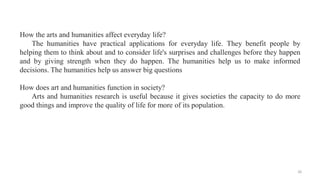 How the arts and humanities affect everyday life?
The humanities have practical applications for everyday life. They benef...