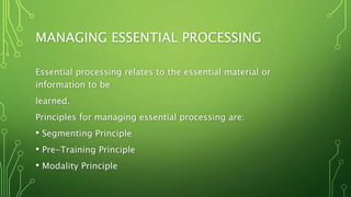 MANAGING ESSENTIAL PROCESSING
Essential processing relates to the essential material or
information to be
learned.
Principles for managing essential processing are:
• Segmenting Principle
• Pre-Training Principle
• Modality Principle
 