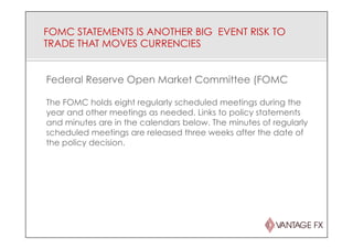 FOMC STATEMENTS IS ANOTHER BIG EVENT RISK TO
TRADE THAT MOVES CURRENCIES
Federal Reserve Open Market Committee (FOMC
The FOMC holds eight regularly scheduled meetings during the
year and other meetings as needed. Links to policy statements
and minutes are in the calendars below. The minutes of regularly
scheduled meetings are released three weeks after the date of
the policy decision.
 
