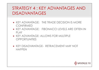 STRATEGY 4 : KEY ADVANTAGES AND
DISADVANTAGES
¡  KEY ADVANTAGE: THE TRADE DECISION IS MORE
CONFIRMED
¡  KEY ADVANTAGE: FIBONACCI LEVELS ARE OFTEN IN
PLAY
¡  KEY ADVANTAGE: ALLOWS FOR MULTIPLE
OPPORTUNITIES
¡  KEY DISADVANTAGE- RETRACEMENT MAY NOT
HAPPEN
 