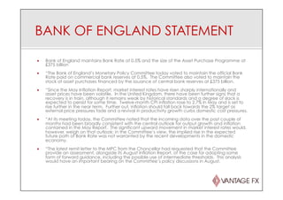 BANK OF ENGLAND STATEMENT
¡  Bank of England maintains Bank Rate at 0.5% and the size of the Asset Purchase Programme at
£375 billion
¡  “The Bank of England’s Monetary Policy Committee today voted to maintain the official Bank
Rate paid on commercial bank reserves at 0.5%. The Committee also voted to maintain the
stock of asset purchases financed by the issuance of central bank reserves at £375 billion.
¡  “Since the May Inflation Report, market interest rates have risen sharply internationally and
asset prices have been volatile. In the United Kingdom, there have been further signs that a
recovery is in train, although it remains weak by historical standards and a degree of slack is
expected to persist for some time. Twelve-month CPI inflation rose to 2.7% in May and is set to
rise further in the near term. Further out, inflation should fall back towards the 2% target as
external price pressures fade and a revival in productivity growth curbs domestic cost pressures.
¡  “At its meeting today, the Committee noted that the incoming data over the past couple of
months had been broadly consistent with the central outlook for output growth and inflation
contained in the May Report. The significant upward movement in market interest rates would,
however, weigh on that outlook; in the Committee’s view, the implied rise in the expected
future path of Bank Rate was not warranted by the recent developments in the domestic
economy.
¡  “The latest remit letter to the MPC from the Chancellor had requested that the Committee
provide an assessment, alongside its August Inflation Report, of the case for adopting some
form of forward guidance, including the possible use of intermediate thresholds. This analysis
would have an important bearing on the Committee’s policy discussions in August.
 