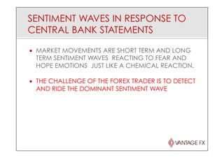 SENTIMENT WAVES IN RESPONSE TO
CENTRAL BANK STATEMENTS
¡  MARKET MOVEMENTS ARE SHORT TERM AND LONG
TERM SENTIMENT WAVES REACTING TO FEAR AND
HOPE EMOTIONS JUST LIKE A CHEMICAL REACTION.
¡  THE CHALLENGE OF THE FOREX TRADER IS TO DETECT
AND RIDE THE DOMINANT SENTIMENT WAVE
 