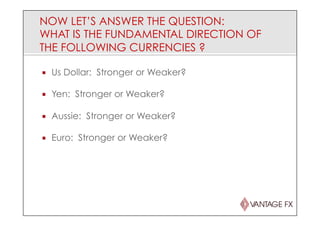 NOW LET’S ANSWER THE QUESTION:
WHAT IS THE FUNDAMENTAL DIRECTION OF
THE FOLLOWING CURRENCIES ?
¡  Us Dollar: Stronger or Weaker?
¡  Yen: Stronger or Weaker?
¡  Aussie: Stronger or Weaker?
¡  Euro: Stronger or Weaker?
 