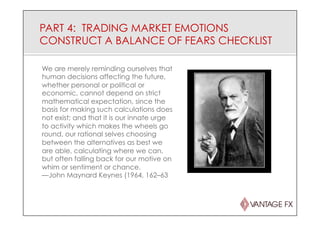 PART 4: TRADING MARKET EMOTIONS
CONSTRUCT A BALANCE OF FEARS CHECKLIST
We are merely reminding ourselves that
human decisions affecting the future,
whether personal or political or
economic, cannot depend on strict
mathematical expectation, since the
basis for making such calculations does
not exist; and that it is our innate urge
to activity which makes the wheels go
round, our rational selves choosing
between the alternatives as best we
are able, calculating where we can,
but often falling back for our motive on
whim or sentiment or chance.
—John Maynard Keynes (1964, 162–63
 