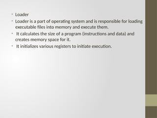 • Loader
• Loader is a part of operating system and is responsible for loading
executable files into memory and execute them.
• It calculates the size of a program (instructions and data) and
creates memory space for it.
• It initializes various registers to initiate execution.
 