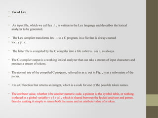 • Use of Lex
•
• An input file, which we call lex . l , is written in the Lex language and describes the lexical
analyzer to be generated.
• The Lex compiler transforms lex . 1 to a C program, in a file that is always named
• lex . y y . c.
• The latter file is compiled by the C compiler into a file called a . o u t , as always.
• The C-compiler output is a working lexical analyzer that can take a stream of input characters and
produce a stream of tokens.
• The normal use of the compiled C program, referred to as a. out in Fig. , is as a subroutine of the
parser.
• It is a C function that returns an integer, which is a code for one of the possible token names.
• The attribute value, whether it be another numeric code, a pointer to the symbol table, or nothing,
is placed in a global variable y y l v a l , which is shared between the lexical analyzer and parser,
thereby making it simple to return both the name and an attribute value of a token.
•
 