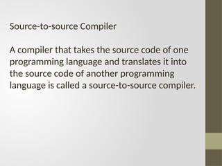 Source-to-source Compiler
A compiler that takes the source code of one
programming language and translates it into
the source code of another programming
language is called a source-to-source compiler.
 