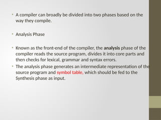 • A compiler can broadly be divided into two phases based on the
way they compile.
• Analysis Phase
• Known as the front-end of the compiler, the analysis phase of the
compiler reads the source program, divides it into core parts and
then checks for lexical, grammar and syntax errors.
• The analysis phase generates an intermediate representation of the
source program and symbol table, which should be fed to the
Synthesis phase as input.
 