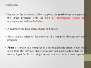 SynthesisPhase
• Known as the back-end of the compiler, the synthesis phase generates
the target program with the help of intermediate source code
representation and symbol table.
• A compiler can have many phases and passes.
• Pass : A pass refers to the traversal of a compiler through the entire
program.
• Phase : A phase of a compiler is a distinguishable stage, which takes
input from the previous stage, processes and yields output that can be
used as input for the next stage. A pass can have more than one phase.
 