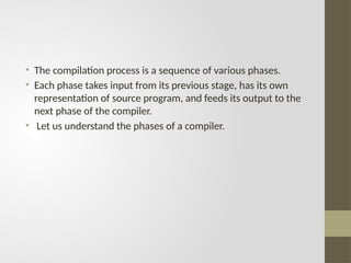 • The compilation process is a sequence of various phases.
• Each phase takes input from its previous stage, has its own
representation of source program, and feeds its output to the
next phase of the compiler.
• Let us understand the phases of a compiler.
 