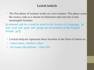 Lexical Analysis
• The first phase of scanner works as a text scanner. This phase scans
the source code as a stream of characters and converts it into
meaningful lexemes.
[a minimal unit (as a word or stem) in the lexicon of a language; `go'
and `went' and `gone' and `going' are all members of the English
lexeme `go‘]
• Lexical analyzer represents these lexemes in the form of tokens as:
• <token-name, attribute-value>
• <int marks=88,attribute –value=88>
 