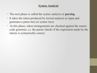 Syntax Analysis
• The next phase is called the syntax analysis or parsing.
• It takes the token produced by lexical analysis as input and
generates a parse tree (or syntax tree).
• In this phase, token arrangements are checked against the source
code grammar, i.e. the parser checks if the expression made by the
tokens is syntactically correct.
 