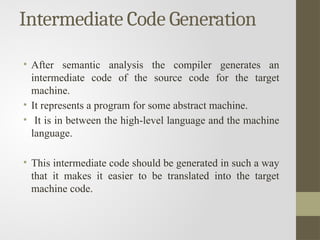 Intermediate Code Generation
• After semantic analysis the compiler generates an
intermediate code of the source code for the target
machine.
• It represents a program for some abstract machine.
• It is in between the high-level language and the machine
language.
• This intermediate code should be generated in such a way
that it makes it easier to be translated into the target
machine code.
 