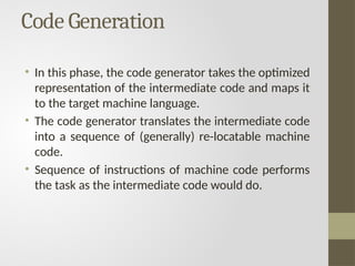 Code Generation
• In this phase, the code generator takes the optimized
representation of the intermediate code and maps it
to the target machine language.
• The code generator translates the intermediate code
into a sequence of (generally) re-locatable machine
code.
• Sequence of instructions of machine code performs
the task as the intermediate code would do.
 
