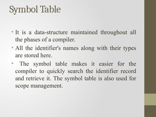 Symbol Table
• It is a data-structure maintained throughout all
the phases of a compiler.
• All the identifier's names along with their types
are stored here.
• The symbol table makes it easier for the
compiler to quickly search the identifier record
and retrieve it. The symbol table is also used for
scope management.
 