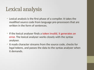 Lexical analysis
• Lexical analysis is the first phase of a compiler. It takes the
modified source code from language pre-processors that are
written in the form of sentences.
• If the lexical analyser finds a token invalid, it generates an
error. The lexical analyser works closely with the syntax
analyser.
• It reads character streams from the source code, checks for
legal tokens, and passes the data to the syntax analyser when
it demands.
 