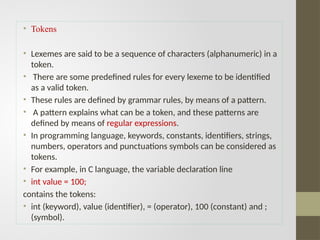 • Tokens
• Lexemes are said to be a sequence of characters (alphanumeric) in a
token.
• There are some predefined rules for every lexeme to be identified
as a valid token.
• These rules are defined by grammar rules, by means of a pattern.
• A pattern explains what can be a token, and these patterns are
defined by means of regular expressions.
• In programming language, keywords, constants, identifiers, strings,
numbers, operators and punctuations symbols can be considered as
tokens.
• For example, in C language, the variable declaration line
• int value = 100;
contains the tokens:
• int (keyword), value (identifier), = (operator), 100 (constant) and ;
(symbol).
 