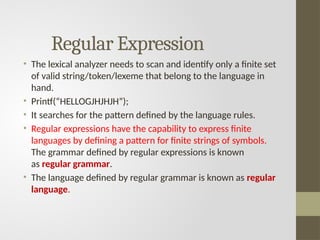 Regular Expression
• The lexical analyzer needs to scan and identify only a finite set
of valid string/token/lexeme that belong to the language in
hand.
• Printf(“HELLOGJHJHJH”);
• It searches for the pattern defined by the language rules.
• Regular expressions have the capability to express finite
languages by defining a pattern for finite strings of symbols.
The grammar defined by regular expressions is known
as regular grammar.
• The language defined by regular grammar is known as regular
language.
 
