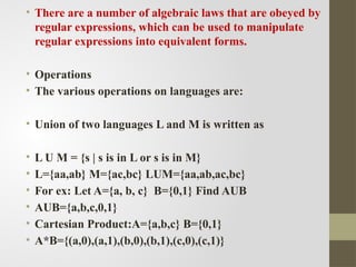 • There are a number of algebraic laws that are obeyed by
regular expressions, which can be used to manipulate
regular expressions into equivalent forms.
• Operations
• The various operations on languages are:
• Union of two languages L and M is written as
• L U M = {s | s is in L or s is in M}
• L={aa,ab} M={ac,bc} LUM={aa,ab,ac,bc}
• For ex: Let A={a, b, c} B={0,1} Find AUB
• AUB={a,b,c,0,1}
• Cartesian Product:A={a,b,c} B={0,1}
• A*B={(a,0),(a,1),(b,0),(b,1),(c,0),(c,1)}
 