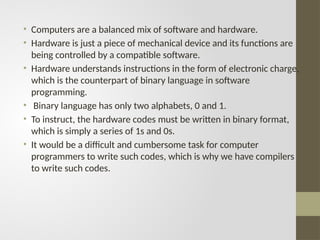 • Computers are a balanced mix of software and hardware.
• Hardware is just a piece of mechanical device and its functions are
being controlled by a compatible software.
• Hardware understands instructions in the form of electronic charge,
which is the counterpart of binary language in software
programming.
• Binary language has only two alphabets, 0 and 1.
• To instruct, the hardware codes must be written in binary format,
which is simply a series of 1s and 0s.
• It would be a difficult and cumbersome task for computer
programmers to write such codes, which is why we have compilers
to write such codes.
 