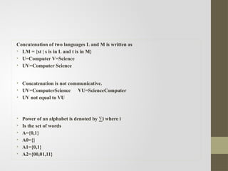 Concatenation of two languages L and M is written as
• LM = {st | s is in L and t is in M}
• U=Computer V=Science
• UV=Computer Science
• Concatenation is not communicative.
• UV=ComputerScience VU=ScienceComputer
• UV not equal to VU
• Power of an alphabet is denoted by ∑i where i
• Is the set of words
• A={0,1}
• A0={}
• A1={0,1}
• A2={00,01,11}
 