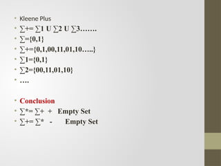 • Kleene Plus
• ∑+= ∑1 U ∑2 U ∑3…….
• ∑={0,1}
• ∑+={0,1,00,11,01,10…..}
• ∑1={0,1}
• ∑2={00,11,01,10}
• ….
• Conclusion
• ∑*= ∑+ + Empty Set
• ∑+= ∑* - Empty Set
 