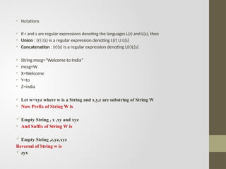 • Notations
• If r and s are regular expressions denoting the languages L(r) and L(s), then
• Union : (r)|(s) is a regular expression denoting L(r) U L(s)
• Concatenation : (r)(s) is a regular expression denoting L(r)L(s)
• String mssg=“Welcome to India”
• mssg=W
• X=Welcome
• Y=to
• Z=india
• Let w=xyz where w is a String and x,y,z are substring of String W
• Now Prefix of String W is
 Empty String , x ,xy and xyz
• And Suffix of String W is
 Empty String ,z,yz,xyz
Reversal of String w is
 zyx
 