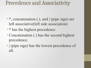 Precedence and Associativity
• *, concatenation (.), and | (pipe sign) are
left associative(left side association)
• * has the highest precedence
• Concatenation (.) has the second highest
precedence.
• | (pipe sign) has the lowest precedence of
all.
 